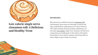 Who doesn't love a delicious and warm cinnamon roll?
Unfortunately, these treats are often high in calories and
sugar, making them a guilty pleasure for many. However,
with a little creativity and some healthy substitutions, you
can enjoy a low-calorie, single-serve cinnamon roll that won't
compromise your health goals. In this article, we'll explore
the benefits of a low-calorie cinnamon roll and provide you
with a simple recipe to make one at home.
Introduction
Low calorie single serve
cinnamon roll: A Delicious
and Healthy Treat
 