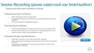 Session Recording (ранее известный как SmartAuditor)
• Мощный мониторинг активности
– Захват обновлений экрана в видео файл
– Настройка мониторинга для конкретных пользователей приложений или
серверов
– Запись подписывается цифровой подписью
• Быстрое решение проблем
– Точное воспроизведение на экране активности вплоть до момента сбоя
– Быстрый поиск ошибок для их устранения, используя временные метки
– Помогает решить задачу воспроизведения ошибок
• Расширенный аудит для безопасности
– Мониторинг активности над «чувствительными» данными
– Запись экрана администратора для управления изменениями в критичных
системах
– Уведомление пользователей о записи для исключения потенциальных
неправомерных действий
Улучшенный мониторинг активности в сессии
Enterprise PlatinumAdvanced
 