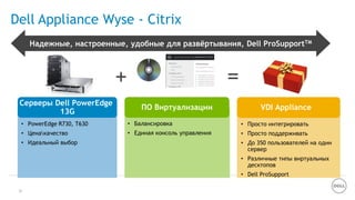 20
Dell Appliance Wyse - Citrix
=+
Серверы Dell PowerEdge
13G
ПО Виртуализации
• Балансировка
• Единая консоль управления
VDI Appliance
• Просто интегрировать
• Просто поддерживать
• До 350 пользователей на один
сервер
• Различные типы виртуальных
десктопов
• Dell ProSupport
• PowerEdge R730, T630
• Ценакачество
• Идеальный выбор
Надежные, настроенные, удобные для развѐртывания, Dell ProSupportTM
 