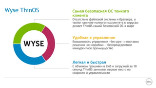 Wyse ThinOS Самая безопасная ОС тонкого
клиента
Отсутствие файловой системы и браузера, а
также наличие полного иммунитета к вирусам
делает ThinOS самой безопасной ОС в мире
Удобная в управлении
Возможность управления «без рук» и поставка
решения «из коробки» - беспрецедентное
конкурентное преимущество
Легкая и быстрая
С объемом прошивки в 7MB и загрузкой за 10
секунд ThinOS занимает первое место по
скорости и управляемости
 