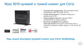 • Улучшенная поддержка: Оптимизация Citrix
XenDesktop, HDX 3D и HDX 3D Pro
• Супер безопасность: Никаких вирусов и
вредоносного ПО
• Энергоэффективность: Менее 9 Ватт
потребления во время работы
• Высокая комфортность работы
пользователей: Отличное сочетание цены и
качества, решение любых задач, в том числе 3D
и Lync
Wyse 5010 нулевой и тонкий клиент для Citrix
Наш самый быстрый нулевой клиент для Citrix XenDesktop
 