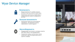 Wyse Device Manager
Масштабируемость
• Поддерживает все тонкие и нулевые клиенты
Dell Wyse (более 150 модификаций)
• Управление любым количеством тонких
клиентов от десяти до десятков тясяч с
единого сервера.
Большие возможности
• Назначение прав для использования
периферии, настраивание полосы
пропускания и многое другое
Безопасность
• Предоставление IT службам полного
контроля над конечными устройствами
• Управление конечными устройствами с
использованием средств шифрования.
(HTTPS)
 