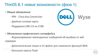 ThinOS 8.1 новые возможности (фаза 1)
• Общие обновления
- VPN – Cisco Any Connection
- Двойная сетевая карта
- Поддержка USB 3.0 на Z10D
• Обновления графического интерфейса
- Журналирование неожиданных сообщений об ошибках от веб
серверов
- Дополнительные опции в ini файле для изменения функций BIOS
- Описания пакета Flash
 