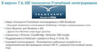В версии 7.6.300 технология Framehawk интегрирована
• Новая технология Framehawk интегрирована в HDX Broadcast
– Расширяет возможность использования XenDesktop и XenApp в непредсказуемых сетях
• Citrix Receiver для Windows и iOS
– Другие Citrix Receivers скоро будут доступны
• Совместим с Director, CloudBridge, NetScaler HDX Insight
• Поддерживается NetScaler (требуется билд 11.0-62.10)
• Сценарий использования: Пользователи мобильных устройств на
широкополосном беспроводном канале (Wi-Fi, широкий спутниковый канал,
итд)
 