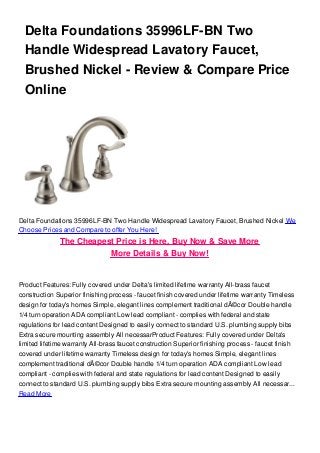Delta Foundations 35996LF-BN Two
Handle Widespread Lavatory Faucet,
Brushed Nickel - Review & Compare Price
Online
Delta Foundations 35996LF-BN Two Handle Widespread Lavatory Faucet, Brushed Nickel We
Choose Prices and Compare to offer You Here!
The Cheapest Price is Here, Buy Now & Save More
More Details & Buy Now!
Product Features: Fully covered under Delta's limited lifetime warranty All-brass faucet
construction Superior finishing process - faucet finish covered under lifetime warranty Timeless
design for today's homes Simple, elegant lines complement traditional dÃ©cor Double handle
1/4 turn operation ADA compliant Low lead compliant - complies with federal and state
regulations for lead content Designed to easily connect to standard U.S. plumbing supply bibs
Extra secure mounting assembly All necessarProduct Features: Fully covered under Delta's
limited lifetime warranty All-brass faucet construction Superior finishing process - faucet finish
covered under lifetime warranty Timeless design for today's homes Simple, elegant lines
complement traditional dÃ©cor Double handle 1/4 turn operation ADA compliant Low lead
compliant - complies with federal and state regulations for lead content Designed to easily
connect to standard U.S. plumbing supply bibs Extra secure mounting assembly All necessar...
Read More
 