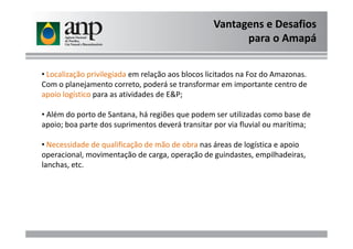 Vantagens e Desafios
para o Amapá
• Localização privilegiada em relação aos blocos licitados na Foz do Amazonas.
Com o planejamento correto, poderá se transformar em importante centro de
apoio logístico para as atividades de E&P;
• Além do porto de Santana, há regiões que podem ser utilizadas como base de
apoio; boa parte dos suprimentos deverá transitar por via fluvial ou marítima;apoio; boa parte dos suprimentos deverá transitar por via fluvial ou marítima;
• Necessidade de qualificação de mão de obra nas áreas de logística e apoio
operacional, movimentação de carga, operação de guindastes, empilhadeiras,
lanchas, etc.
 