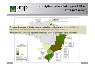 Instituições credenciadas pela ANP em
2014 (até março)
O estado do Amapá já dispõe de uma instituição credenciada, o Centro de Ciências
Ambientais e Recursos Naturais Não Renováveis do Amapá (UNIFAP)
Área Temática: Avaliação e gerenciamento de riscos (Segurança e Meio Ambiente)
UNIFAP
Área Temática: Avaliação e gerenciamento de riscos (Segurança e Meio Ambiente)
 