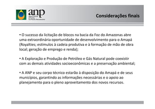 • O sucesso da licitação de blocos na bacia da Foz do Amazonas abre
uma extraordinária oportunidade de desenvolvimento para o Amapá
(Royalties; estímulos à cadeia produtiva e à formação de mão de obra
local; geração de emprego e renda);
Considerações finais
• A Exploração e Produção de Petróleo e Gás Natural pode coexistir
com as demais atividades socioeconômicas e a preservação ambiental;
• A ANP e seu corpo técnico estarão à disposição do Amapá e de seus
municípios, garantindo as informações necessárias e o apoio ao
planejamento para o pleno aproveitamento dos novos recursos.
 