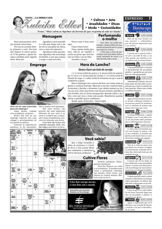 SÁBADO - 20 DE MARÇO DE 2010
SÁBADO, 20 DE MARÇO DE 2010                                                                    • Cultura • Arte   O EXPRESSO   7

          Zuleika Edler                                                                       Atualidade
                                                                                            • Atualidades • Dicas
                                                                                            • Moda • Curiosidades
                                                                                                     Cu
                                  Frase: “Mais valem as lágrimas da derrota do que vergonha de não ter lutado”.
                                                                                                                       Horóscopo
                                                                                                                                                              LUA: Nova: 15 /03 a 23/03


                                      Mensagem                                                              Perfumando                          Áries                21/03 a 20/04

                                                                                                              o molho                            Hora de dar mais atenção aos
                                                                                                                                              seus parceiros e colaboradores,
     Bons pensamentos sem-              Agradeça o novo amanhã,             Pense como é bom estar             Para obter um molho per-       pois são pessoas importantes para
pre atraem coisas boas.            é a vida que chega com a luz         aqui.                             fumado, coloque folhas de man-      a sua carreira.
     Por isso ao acordar, dese-    do sol ou nas gotas da chuva,            Como é bom viver!             jericão na hora de servir o prato
je primeiro a você: Um bom         com o canto dos pássaros.                Tome aquele banho gos-        que deverá ir à mesa.                 Touro                21/04 a 20/05
dia! Depois às outras pesso-            Agradeça a noite que pas-       toso, olhe-se no espelho e             • Para que a carne de por-
                                                                                                          co ique com mais sabor deixe-a         É preciso que o parceiro tenha a
as. É tão gostoso a gente de-      sou. Agradeça este aconchego         aceite-se, pense que você me-
                                                                                                          numa marinada de ervas e vi-        ver com o seu estilo de vida e o seu
sejar e também ouvir alguém        da família, o som que começa         rece ser feliz e vai ser feliz.                                       ritmo pessoal, caso contrário as coi-
dizer: Bom dia!                    a surgir a cada novo dia...              Acredite e vença!             nho durante toda a noite.
                                                                                                                                              sas tendem a não se encaixar direito.

                       Emprego                                                        Hora do Lanche?                                          Gêmeos                21/05 a 20/06
                                                                                                                                                 O momento pede que se concentre
                                                                                    Vamos fazer um bolo de cerveja                            no desenvolvimento das suas próprias
                                                                                                                                              aptidões e capacidades para que possa
                                                                             • 1 ½ xícara (chá) de açúcar, • ½ xícara (chá) de mantei-
                                                                                                                                              fazer jus a estas oportunidades.
                                                                        ga, • 3 ovos, • ½ xícara (chá) de cerveja, • 1 ½ xícara (chá) de
                                                                        farinha de trigo, • 1 colher (chá) de fermento em pó, • açúcar         Câncer                 21/06 a 21/07
                                                                        confeiteiro a gosto.                                                      a liberdade para construir o que você
                                                                             Bata a manteiga com o açúcar até icar um creme, junte as         deseja requer uma base sólida e, princi-
                                                                        gemas e continue batendo. Adicione a cerveja e misture bem.           palmente, que as lições do passado não
                                                                        Acrescente a farinha, o fermento e por último misture as cla-         sejam ignoradas. Valorize mais a família
                                                                        ras em neve. Unte uma forma com buraco central e polvilhe-a           e o ambiente doméstico.
                                                                        com farinha, leve ao forno preaquecido. Quando en iar o pa-
                                                                        lito e este sair seco, o bolo está assado. Desenforme quando            Leão                 22/07 a 22/08
                                                                        esfriar e polvilhe açúcar confeiteiro.                                   Agora você precisa deixar um pou-
                                                                             Rende umas 10 porções – fatias largas.                           co de lado a dedicação exclusiva ao
                                                                                                                                              seu processo pessoal de transforma-
                                                                                                                                              ção e se relacionar de maneira mais
Você vai ter uma entrevista       Fale o quanto você aprendeu.
para um emprego?                        Seja você mesma, não                                                                                  efetiva com o meio que o cerca.
    Fique atenta, cuidado         procure dar uma impressão                                                                                    Virgem                23/08 a 22/09
com as palavras, os gestos.       diferente do que você é ou
    Nunca fale mal do seu         como é. Lembre que a educa-                                                                                    A entrada de Mercúrio, o regente
emprego anterior, dos seus        ção é peça fundamental, pro-                                                                                de Virgem, na sua 7ª casa, indica o iní-
colegas e principalmente de       cure ser educada, sem forçar.                                                                               cio de um período muito promissor
seu patrão ou patroa.                    E por favor, não vá para uma                                                                         para os relacionamentos e parcerias.
    Comente as experiências       entrevista mascando chicle, nem
positivas, se for necessário.     fale, é lógico, com chicle na boca.
                                                                                                                                                Libra                23/09 a 22/10
                                                                                                                                                 A rotina mais movimentada que
                                                                                                                                              você vem levando já começa a dar
                                                                                                                                              os seus resultados: as sementes que
                                                                                                                                              plantou já vêm dando frutos e o reco-
                                                                                            Você sabia?                                       nhecimento também está surgindo.

                                                                            Que o feijão vermelho é                                           Escorpião                 23/10 a 21/11
                                                                        cheio de proteínas e é fonte                                             Hora de se voltar um pouco mais
                                                                        de ferro, e tem muitas ibras                                          para dentro de si mesmo e de digerir
                                                                        que combatem o colesterol e                                           os acontecimentos acelerados dos úl-
                                                                                                                                              timos dias, observando tudo que está
                                                                        outras doenças cardíacas?
                                                                                                                                              mudando em você.

                                                                                          Cultive Flores                                       Sagitário               22/11 a 21/12

                                                                                                          Gerânio pendente: (Pelar-               É preciso que dê um tempo no
                                                                                                      gonium peitatum)                        foco voltado para as suas necessidades
                                                                                                          Essa lor loresce no verão           íntimas e se mostre mais aberto para a
                                                                                                      e na primavera . É perfeito para        vida social. Busque um maior entrosa-
                                                                                                      vasos e jardineiras colocadas           mento junto ao ambiente de trabalho.
                                                                                                      nas janelas. Evite locais com           Capricórnio                22/12 a 20/01
                                                                                                      chuvas ou ventos demais. Mis-
                                                                                                                                                 O sábado pede que comece a colocar
                                                                                                      ture areia na terra.
                                                                                                                                              em prática as informações e as coisas que
                                                                                                                                              andou aprendendo nos últimos dias,
                                                                                                                                              aplicando-as diretamente na sua vida.
                                                                                                                                                Aquário              21/01 a 19/02
                                                                                                                                                 É preciso que você cuide melhor
                                                                                                                                              do seu futuro, buscando eleger uma
                                                                                                                                              série de prioridades e planejar as
                                                                                                                                              conquistas que deseja.
                                                                                                                                                  Peixes          20/02 a 20/03
                                                                                                                                                Agora é importante que você
                                                                                                                                              diminua a sua vontade de abraçar
                                                                                                                                              o mundo e sair por aí descobrin-
                                                                                                                                              do as coisas.
 