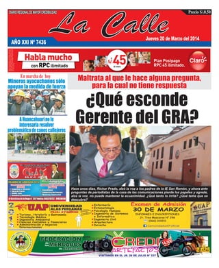 La Calle
DIARIOREGIONALDEMAYORCREDIBILIDAD Precio S/.0.50
AÑO XXI Nº 7436
Jueves 20 de Marzo del 2014
Mineros ayacuchanos sólo
apoyan la medida de fuerza
AHuancahuarinole
interesaríaresolver
problemáticadecanescallejeros
Gastronomía
¿Qué esconde
Gerente del GRA?
Hace unos días, Richar Prado, alzó la voz a los padres de la IE San Ramón, y ahora ante
preguntas de periodistas de la casa de las comunicaciones pierde los papeles y agrede,
alza la voz, no puede mantener la ecuanimidad. ¿Qué tanto lo irrita? ¿Qué teme que se
descubra?
En marcha de hoy
 