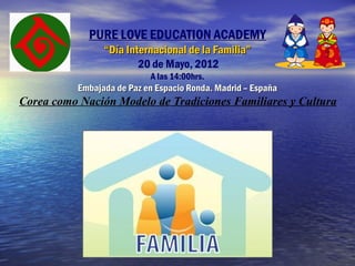 PURE LOVE EDUCATION ACADEMY
                 “Día Internacional de la Familia”
                         20 de Mayo, 2012
                            A las 14:00hrs.
           Embajada de Paz en Espacio Ronda. Madrid – España
Corea como Nación Modelo de Tradiciones Familiares y Cultura
 