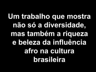 Um trabalho que mostra não só a diversidade, mas também a riqueza e beleza da influência afro na cultura brasileira 