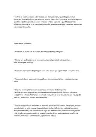 *Ao final da história procure saber deles o que mais gostaram,o que não gostaram,se
mudariam algo na história, o que aprenderam com ela,você pode começar a trabalhar algumas
questões a partir daí,como os nossos valores,o amor, o egoísmo, a questão de sermos
diferentes com relação a cor,mas que somos todos iguais perante Deus, trabalhe o respeito ao
próximo,aamizade,etc...




Sugestões de Atividades:



* Fazer com os alunos um mural com desenhos da bonequinha preta.



* Montar um quebra cabeça da bonequinha,fazercolagens,dobraduras,pintura a
dedo,modelagem,alinhavo...



* Fazer uma bonequinha de pano para cada um e deixar que façam vistam a roupinha nela.



* Fazer um livrão de reconto,As crianças fazem o reconto você anota e elas desenham as
cenas.



*Uma dica bem legal é fazer com os alunos o aniversário da Bonequinha
Preta.Façaconvites,decore a sala com balões.Nestedia,leve um bolo,docinhos,salgados e
sucos,enfeite a mesa...As crianças amam esta festa,lembre-se se fotografar e não esqueça de
colocar a bonequinha sentada a mesa também...



*Montar uma exposição com todos os trabalhos desenvolvidos durante este projeto, montar
um painel com as fotos mostrando que todo o trabalho foi feito com muito carinho e teve
início,meio e fim.Faça um livro de visitas, faça uma lembrancinhas para os visitantes(Pirulito
embrulhado com aqueles papéis de bala de franginha,de cor preta,e coloque uma fitinha
vermelha,formando o cabelinho dela,faça olhinhos e boca)
 