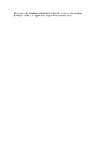 Este projeto terá a duração que você escolher e vai depender também do interesse da sua
turma,pode acontecer de surgirem novos projetos através deste!Boa aula!!!!
 