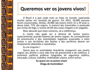 Queremos ver os jovens vivos! 
O Brasil é o país onde mais se mata no mundo, superando muitos países em situação de guerra. Em 2012, 56.000 pessoas foram assassinadas. Destas, 30.000 são jovens entre 15 a 29 anos e, desse total, 77% são negros. A maioria dos homicídios é praticado por armas de fogo, e menos de 8% dos casos chegam a ser julgados. 
Mais absurdo que estes números, só a indiferença. 
A morte não pode ser o destino de tantos jovens, especialmente quando falamos de jovens negros. As consequências do preconceito e dos estereótipos negativos associados a estes jovens e aos territórios das favelas e das periferias devem ser amplamente debatidas e repudiadas. 
Eu me importo ! 
Quero que as autoridades brasileiras assegurem aos jovens negros seu direito a uma vida livre de preconceito e de violência. E priorizem políticas públicas integradas de segurança pública, educação, cultura, trabalho, mobilidade urbana, entre outras. 
Eu quero ver os jovens vivos! 
Chega de homicídios! 
 