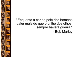 "Enquanto a cor da pele dos homens valer mais do que o brilho dos olhos, sempre haverá guerra." 
- Bob Marley 
 