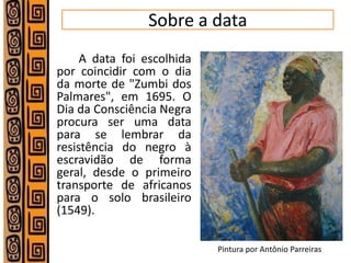 Sobre a data 
A data foi escolhida por coincidir com o dia da morte de "Zumbi dos Palmares", em 1695. O Dia da Consciência Negra procura ser uma data para se lembrar da resistência do negro à escravidão de forma geral, desde o primeiro transporte de africanos para o solo brasileiro (1549). 
Pintura por Antônio Parreiras  