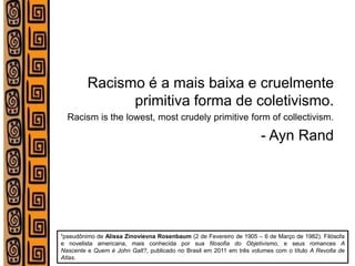 Racismo é a mais baixa e cruelmente primitiva forma de coletivismo. 
Racism is the lowest, most crudely primitive form of collectivism. 
- Ayn Rand 
¹pseudônimo de Alissa Zinovievna Rosenbaum (2 de Fevereiro de 1905 – 6 de Março de 1982). Filósofa e novelista americana, mais conhecida por sua filosofia do Objetivismo, e seus romances A Nascente e Quem é John Galt?, publicado no Brasil em 2011 em três volumes com o título A Revolta de Atlas.  