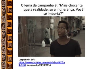 O lema da campanha é: “Mais chocante que a realidade, só a indiferença. Você se importa?” 
Disponível em: https://www.youtube.com/watch?v=lM2To- 4c51M, acesso dia 20/11/2014  
