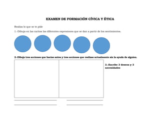 EXAMEN DE FORMACIÓN CÍVICA Y ÉTICA
Realiza lo que se te pide
1.-Dibuja en las caritas las diferentes expresiones que se dan a partir de los sentimientos.
2.-Dibuja tres acciones que hacias antes y tres acciones que realizas actualmente sin la ayuda de alguien.
3.-Escribe 3 deseos y 3
necesidades
___________________________________ ______________________________
___________________________________ ______________________________
 