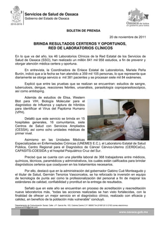 BOLETIN DE PRENSA
20 de noviembre de 2011
BRINDA RESULTADOS CERTEROS Y OPORTUNOS,
RED DE LABORATORIOS CLÍNICOS
En lo que va del año, los 46 Laboratorios Clínicos de la Red Estatal de los Servicios de
Salud de Oaxaca (SSO), han realizado un millón 841 mil 958 estudios, a fin de prevenir y
otorgar atención médica certera y oportuna.
En entrevista, la Coordinadora de Enlace Estatal de Laboratorios, Mariela Peña
Burón, indicó que a la fecha se han atendido a 359 mil 105 personas, lo que representa que
diariamente se otorga servicio a mil 381 pacientes y se procesan siete mil 84 exámenes.
Explicó que entre las pruebas que se realizan se encuentran: estudios de sangre,
tuberculosis, dengue, reacciones febriles, uroanálisis, parasitología coproparasitoscópico,
así como antidoping.
Además de estudios de Elisa, Western
Blot para VIH, Biología Molecular para el
diagnóstico de Influenza y captura de híbridos
para identificar el Virus del Papiloma Humano
(VPH).
Detalló que este servicio se brinda en 15
hospitales generales, 16 comunitarios, siete
Centros de Salud con Servicios Ampliados
(CESSA), así como ocho unidades médicas de
primer nivel.
Asimismo en las Unidades Médicas
Especializadas en Enfermedades Crónicas (UNEMES E.C.), el Laboratorio Estatal de Salud
Pública, Centro Regional para el Diagnóstico de Cáncer Cérvico-Uterino (CERDCaCu),
CAPASITS-COESIDA y el hospital Psiquiátrico Cruz del Sur.
Precisó que se cuenta con una plantilla laboral de 368 trabajadores entre médicos,
químicos, técnicos, paramédicos y administrativos, los cuales están calificados para brindar
diagnósticos certeros que coadyuven en los tratamientos necesarios.
Por ello, destacó que en la administración del gobernador Gabino Cué Monteagudo y
el titular de Salud, Germán Tenorios Vasconcelos, se ha reforzado la inversión en equipo
de tecnología de punta así como la profesionalización del personal a fin de mejorar los
estándares de calidad, confiabilidad y prontitud en la entrega de resultados.
Señaló que en este año se encuentran en proceso de acreditación y reacreditación
nueve laboratorios más, “todas las acciones realizadas se han visto fortalecidas, con la
finalidad de ofrecer un mejor servicio en el diagnóstico clínico, realizado con eficacia y
calidez, en beneficio de la población más vulnerable” concluyó.
Departamento de Comunicación Social, Calle: J.P. García No. 103, Colonia Centro C.P. 68000 Tel.(01951)51 6 2163 correo electrónico:
ssoaxaca2005@gmail.com
 