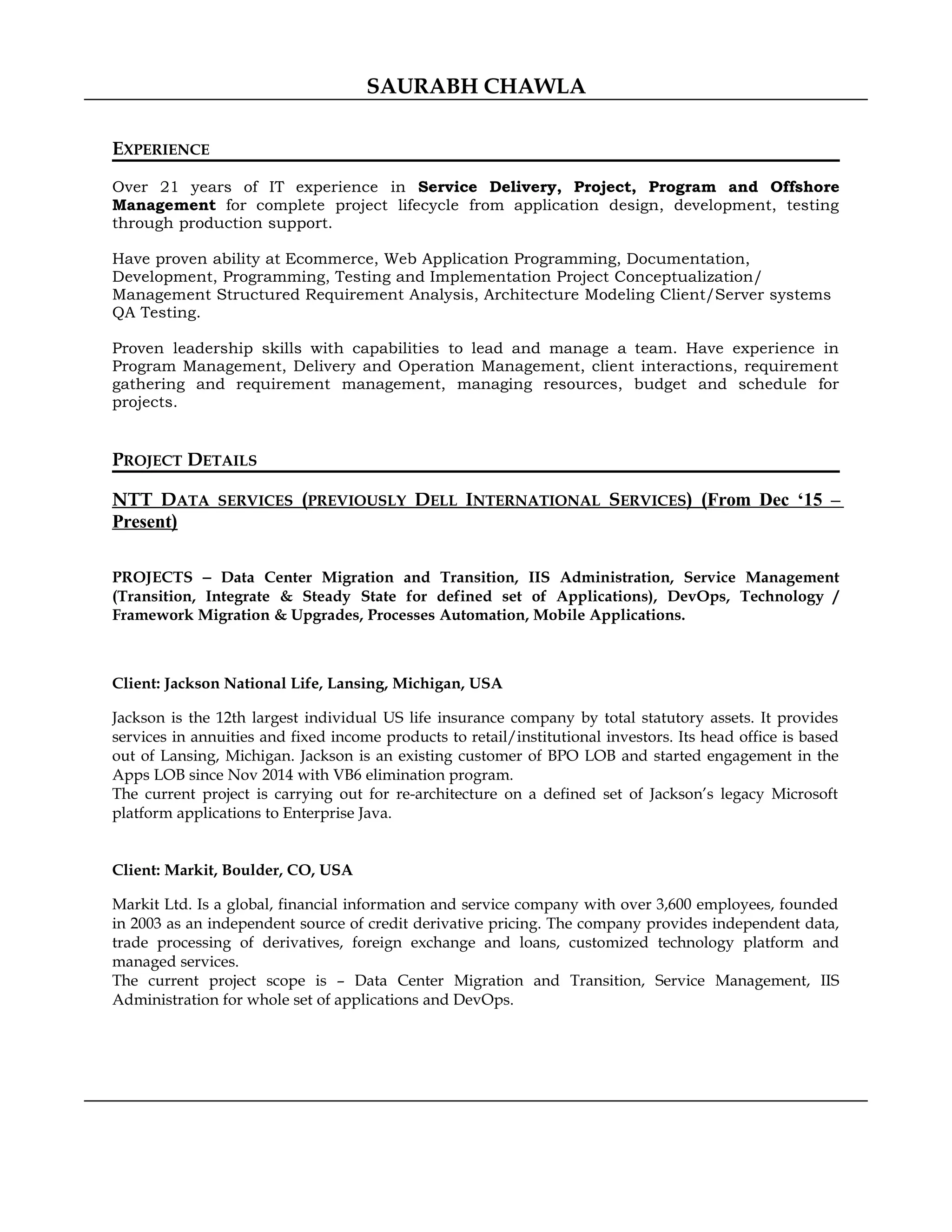 SAURABH CHAWLA
EXPERIENCE
Over 21 years of IT experience in Service Delivery, Project, Program and Offshore
Management for complete project lifecycle from application design, development, testing
through production support.
Have proven ability at Ecommerce, Web Application Programming, Documentation,
Development, Programming, Testing and Implementation Project Conceptualization/
Management Structured Requirement Analysis, Architecture Modeling Client/Server systems
QA Testing.
Proven leadership skills with capabilities to lead and manage a team. Have experience in
Program Management, Delivery and Operation Management, client interactions, requirement
gathering and requirement management, managing resources, budget and schedule for
projects.
PROJECT DETAILS
NTT DATA SERVICES (PREVIOUSLY DELL INTERNATIONAL SERVICES) (From Dec ‘15 –
Present)
PROJECTS − Data Center Migration and Transition, IIS Administration, Service Management
(Transition, Integrate & Steady State for defined set of Applications), DevOps, Technology /
Framework Migration & Upgrades, Processes Automation, Mobile Applications.
Client: Jackson National Life, Lansing, Michigan, USA
Jackson is the 12th largest individual US life insurance company by total statutory assets. It provides
services in annuities and fixed income products to retail/institutional investors. Its head office is based
out of Lansing, Michigan. Jackson is an existing customer of BPO LOB and started engagement in the
Apps LOB since Nov 2014 with VB6 elimination program.
The current project is carrying out for re-architecture on a defined set of Jackson’s legacy Microsoft
platform applications to Enterprise Java.
Client: Markit, Boulder, CO, USA
Markit Ltd. Is a global, financial information and service company with over 3,600 employees, founded
in 2003 as an independent source of credit derivative pricing. The company provides independent data,
trade processing of derivatives, foreign exchange and loans, customized technology platform and
managed services.
The current project scope is – Data Center Migration and Transition, Service Management, IIS
Administration for whole set of applications and DevOps.
 