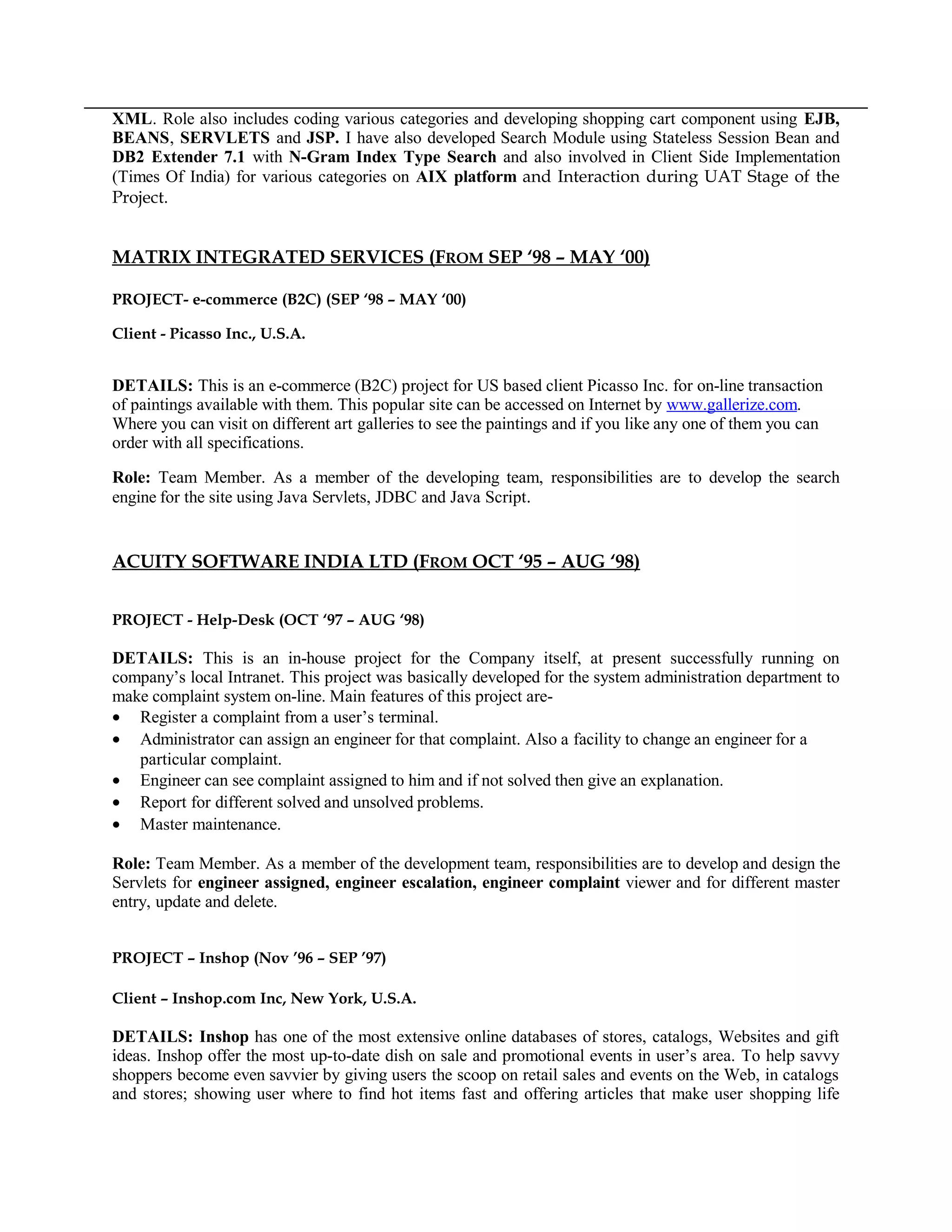 XML. Role also includes coding various categories and developing shopping cart component using EJB,
BEANS, SERVLETS and JSP. I have also developed Search Module using Stateless Session Bean and
DB2 Extender 7.1 with N-Gram Index Type Search and also involved in Client Side Implementation
(Times Of India) for various categories on AIX platform and Interaction during UAT Stage of the
Project.
MATRIX INTEGRATED SERVICES (FROM SEP ‘98 – MAY ‘00)
PROJECT- e-commerce (B2C) (SEP ‘98 – MAY ‘00)
Client - Picasso Inc., U.S.A.
DETAILS: This is an e-commerce (B2C) project for US based client Picasso Inc. for on-line transaction
of paintings available with them. This popular site can be accessed on Internet by www.gallerize.com.
Where you can visit on different art galleries to see the paintings and if you like any one of them you can
order with all specifications.
Role: Team Member. As a member of the developing team, responsibilities are to develop the search
engine for the site using Java Servlets, JDBC and Java Script.
ACUITY SOFTWARE INDIA LTD (FROM OCT ‘95 – AUG ‘98)
PROJECT - Help-Desk (OCT ‘97 – AUG ‘98)
DETAILS: This is an in-house project for the Company itself, at present successfully running on
company’s local Intranet. This project was basically developed for the system administration department to
make complaint system on-line. Main features of this project are-
• Register a complaint from a user’s terminal.
• Administrator can assign an engineer for that complaint. Also a facility to change an engineer for a
particular complaint.
• Engineer can see complaint assigned to him and if not solved then give an explanation.
• Report for different solved and unsolved problems.
• Master maintenance.
Role: Team Member. As a member of the development team, responsibilities are to develop and design the
Servlets for engineer assigned, engineer escalation, engineer complaint viewer and for different master
entry, update and delete.
PROJECT – Inshop (Nov ’96 – SEP ’97)
Client – Inshop.com Inc, New York, U.S.A.
DETAILS: Inshop has one of the most extensive online databases of stores, catalogs, Websites and gift
ideas. Inshop offer the most up-to-date dish on sale and promotional events in user’s area. To help savvy
shoppers become even savvier by giving users the scoop on retail sales and events on the Web, in catalogs
and stores; showing user where to find hot items fast and offering articles that make user shopping life
 