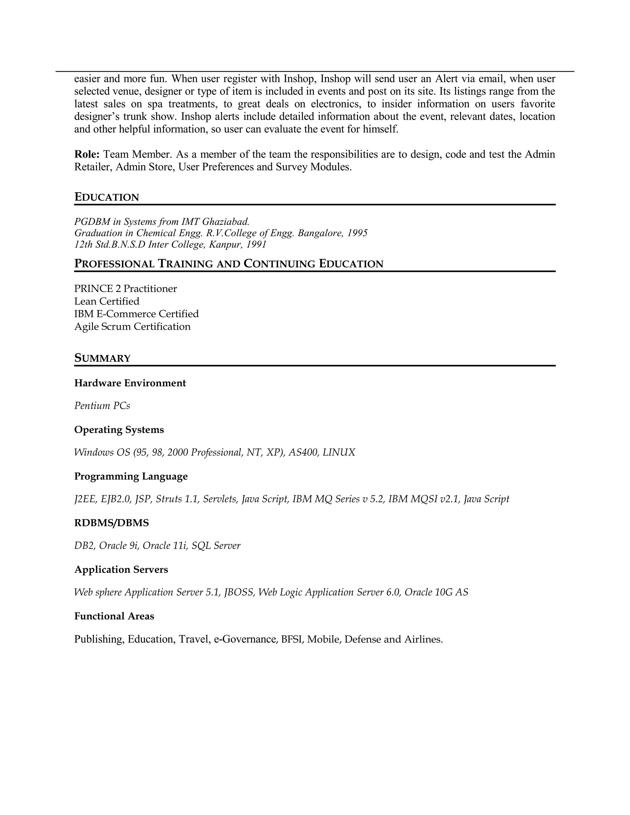 easier and more fun. When user register with Inshop, Inshop will send user an Alert via email, when user
selected venue, designer or type of item is included in events and post on its site. Its listings range from the
latest sales on spa treatments, to great deals on electronics, to insider information on users favorite
designer’s trunk show. Inshop alerts include detailed information about the event, relevant dates, location
and other helpful information, so user can evaluate the event for himself.
Role: Team Member. As a member of the team the responsibilities are to design, code and test the Admin
Retailer, Admin Store, User Preferences and Survey Modules.
EDUCATION
PGDBM in Systems from IMT Ghaziabad.
Graduation in Chemical Engg. R.V.College of Engg. Bangalore, 1995
12th Std.B.N.S.D Inter College, Kanpur, 1991
PROFESSIONAL TRAINING AND CONTINUING EDUCATION
PRINCE 2 Practitioner
Lean Certified
IBM E-Commerce Certified
Agile Scrum Certification
SUMMARY
Hardware Environment
Pentium PCs
Operating Systems
Windows OS (95, 98, 2000 Professional, NT, XP), AS400, LINUX
Programming Language
J2EE, EJB2.0, JSP, Struts 1.1, Servlets, Java Script, IBM MQ Series v 5.2, IBM MQSI v2.1, Java Script
RDBMS/DBMS
DB2, Oracle 9i, Oracle 11i, SQL Server
Application Servers
Web sphere Application Server 5.1, JBOSS, Web Logic Application Server 6.0, Oracle 10G AS
Functional Areas
Publishing, Education, Travel, e-Governance, BFSI, Mobile, Defense and Airlines.
 