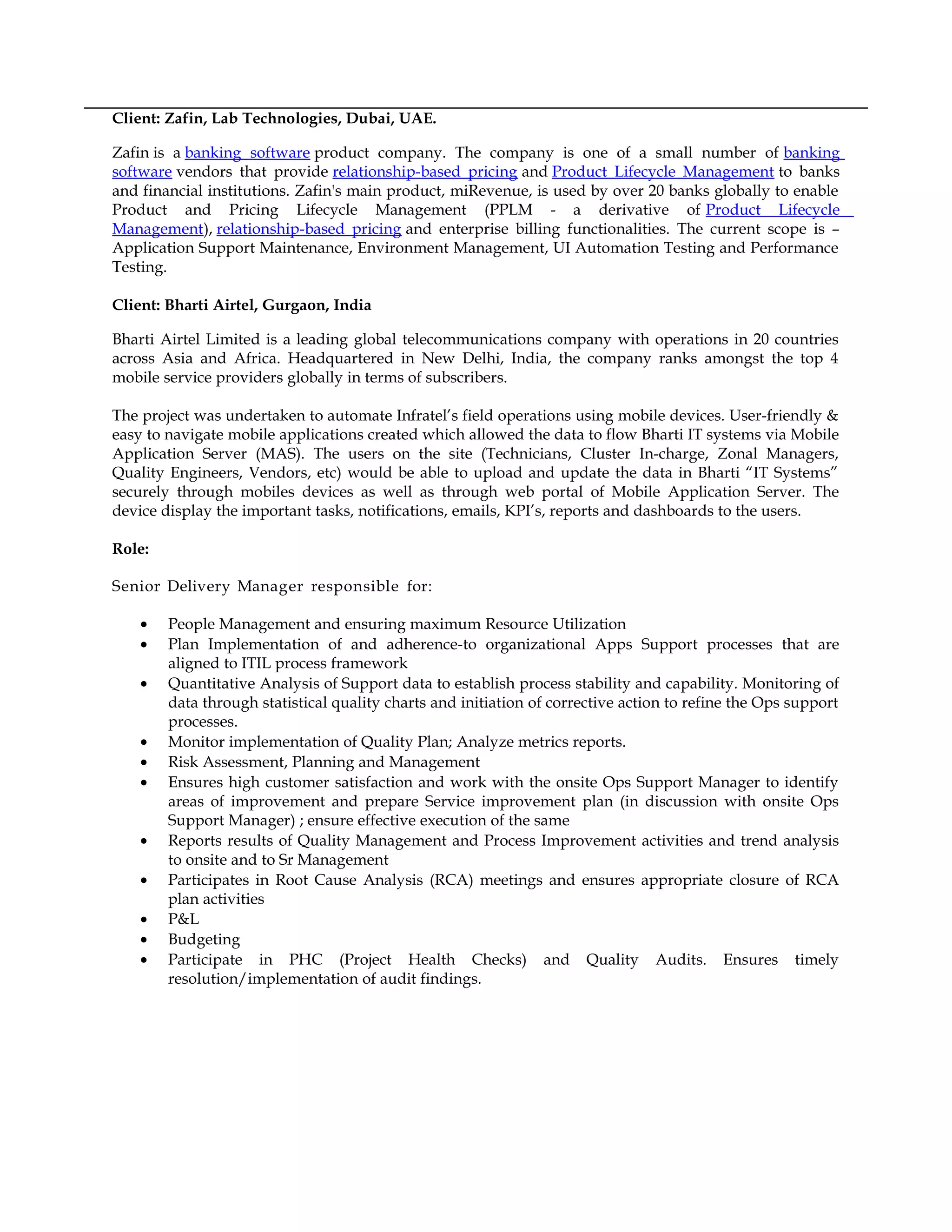 Client: Zafin, Lab Technologies, Dubai, UAE.
Zafin is a banking software product company. The company is one of a small number of banking
software vendors that provide relationship-based pricing and Product Lifecycle Management to banks
and financial institutions. Zafin's main product, miRevenue, is used by over 20 banks globally to enable
Product and Pricing Lifecycle Management (PPLM - a derivative of Product Lifecycle
Management), relationship-based pricing and enterprise billing functionalities. The current scope is –
Application Support Maintenance, Environment Management, UI Automation Testing and Performance
Testing.
Client: Bharti Airtel, Gurgaon, India
Bharti Airtel Limited is a leading global telecommunications company with operations in 20 countries
across Asia and Africa. Headquartered in New Delhi, India, the company ranks amongst the top 4
mobile service providers globally in terms of subscribers.
The project was undertaken to automate Infratel’s field operations using mobile devices. User-friendly &
easy to navigate mobile applications created which allowed the data to flow Bharti IT systems via Mobile
Application Server (MAS). The users on the site (Technicians, Cluster In-charge, Zonal Managers,
Quality Engineers, Vendors, etc) would be able to upload and update the data in Bharti “IT Systems”
securely through mobiles devices as well as through web portal of Mobile Application Server. The
device display the important tasks, notifications, emails, KPI’s, reports and dashboards to the users.
Role:
Senior Delivery Manager responsible for:
• People Management and ensuring maximum Resource Utilization
• Plan Implementation of and adherence-to organizational Apps Support processes that are
aligned to ITIL process framework
• Quantitative Analysis of Support data to establish process stability and capability. Monitoring of
data through statistical quality charts and initiation of corrective action to refine the Ops support
processes.
• Monitor implementation of Quality Plan; Analyze metrics reports.
• Risk Assessment, Planning and Management
• Ensures high customer satisfaction and work with the onsite Ops Support Manager to identify
areas of improvement and prepare Service improvement plan (in discussion with onsite Ops
Support Manager) ; ensure effective execution of the same
• Reports results of Quality Management and Process Improvement activities and trend analysis
to onsite and to Sr Management
• Participates in Root Cause Analysis (RCA) meetings and ensures appropriate closure of RCA
plan activities
• P&L
• Budgeting
• Participate in PHC (Project Health Checks) and Quality Audits. Ensures timely
resolution/implementation of audit findings.
 