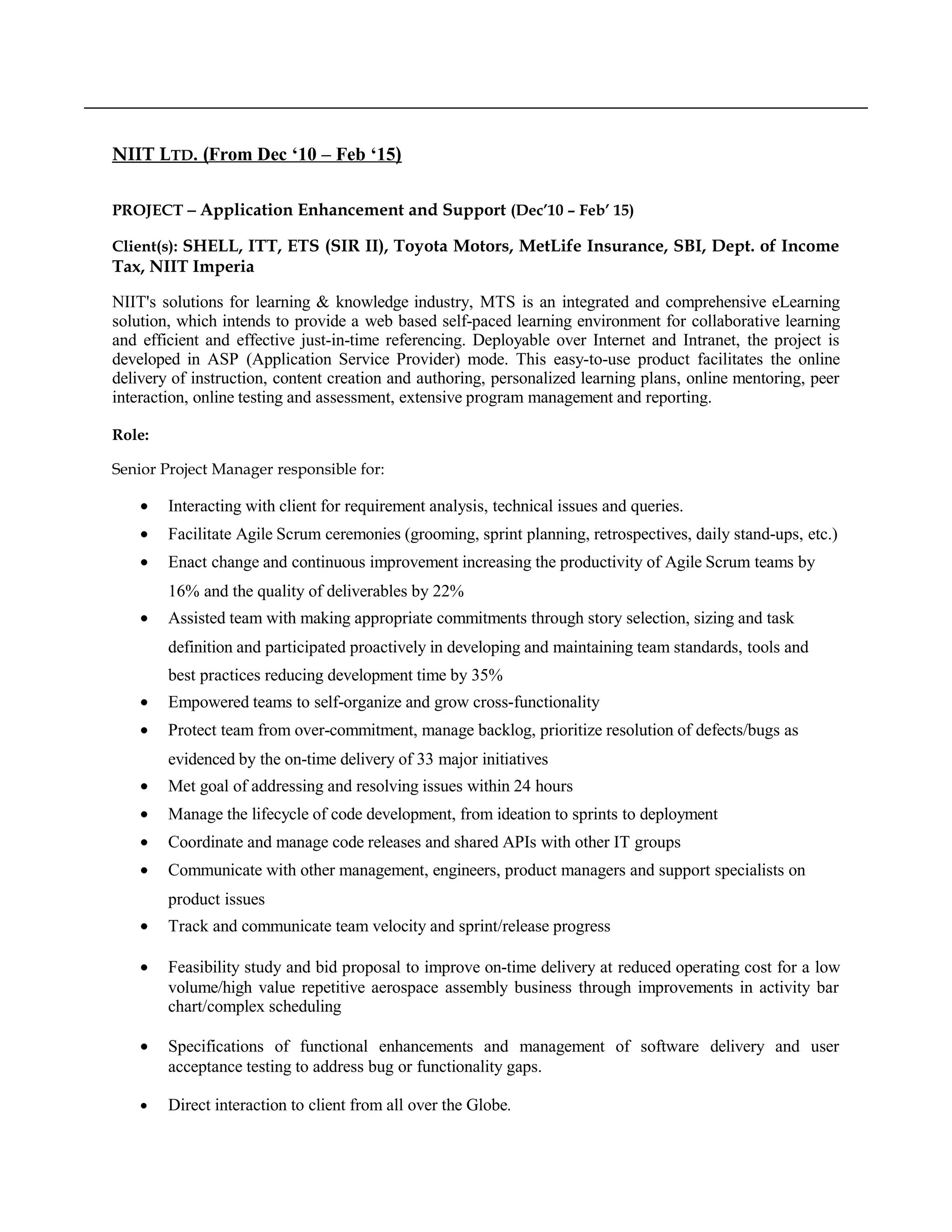NIIT LTD. (From Dec ‘10 – Feb ‘15)
PROJECT − Application Enhancement and Support (Dec’10 – Feb’ 15)
Client(s): SHELL, ITT, ETS (SIR II), Toyota Motors, MetLife Insurance, SBI, Dept. of Income
Tax, NIIT Imperia
NIIT's solutions for learning & knowledge industry, MTS is an integrated and comprehensive eLearning
solution, which intends to provide a web based self-paced learning environment for collaborative learning
and efficient and effective just-in-time referencing. Deployable over Internet and Intranet, the project is
developed in ASP (Application Service Provider) mode. This easy-to-use product facilitates the online
delivery of instruction, content creation and authoring, personalized learning plans, online mentoring, peer
interaction, online testing and assessment, extensive program management and reporting.
Role:
Senior Project Manager responsible for:
• Interacting with client for requirement analysis, technical issues and queries.
• Facilitate Agile Scrum ceremonies (grooming, sprint planning, retrospectives, daily stand-ups, etc.)
• Enact change and continuous improvement increasing the productivity of Agile Scrum teams by
16% and the quality of deliverables by 22%
• Assisted team with making appropriate commitments through story selection, sizing and task
definition and participated proactively in developing and maintaining team standards, tools and
best practices reducing development time by 35%
• Empowered teams to self-organize and grow cross-functionality
• Protect team from over-commitment, manage backlog, prioritize resolution of defects/bugs as
evidenced by the on-time delivery of 33 major initiatives
• Met goal of addressing and resolving issues within 24 hours
• Manage the lifecycle of code development, from ideation to sprints to deployment
• Coordinate and manage code releases and shared APIs with other IT groups
• Communicate with other management, engineers, product managers and support specialists on
product issues
• Track and communicate team velocity and sprint/release progress
• Feasibility study and bid proposal to improve on-time delivery at reduced operating cost for a low
volume/high value repetitive aerospace assembly business through improvements in activity bar
chart/complex scheduling
• Specifications of functional enhancements and management of software delivery and user
acceptance testing to address bug or functionality gaps.
• Direct interaction to client from all over the Globe.
 