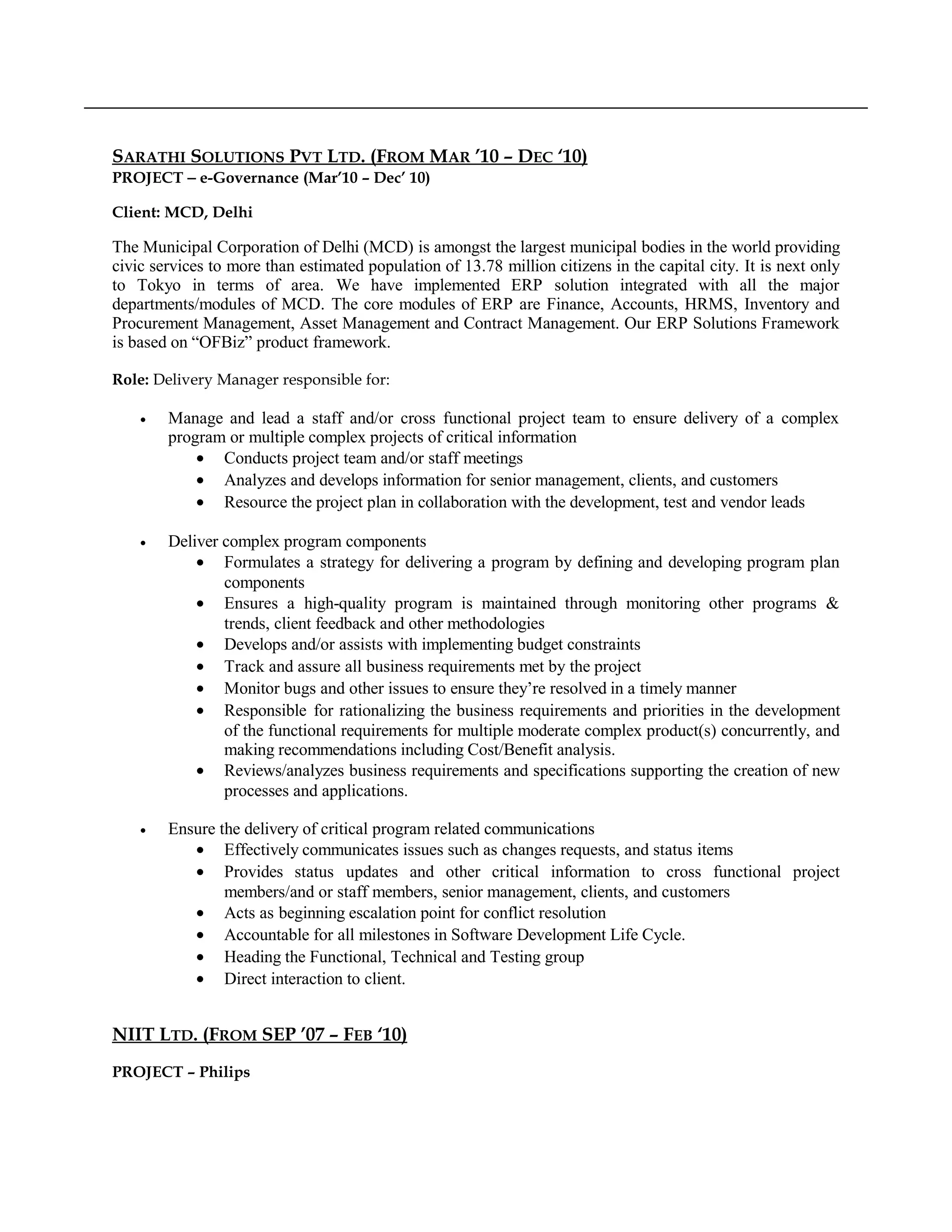 SARATHI SOLUTIONS PVT LTD. (FROM MAR ’10 – DEC ‘10)
PROJECT − e-Governance (Mar’10 – Dec’ 10)
Client: MCD, Delhi
The Municipal Corporation of Delhi (MCD) is amongst the largest municipal bodies in the world providing
civic services to more than estimated population of 13.78 million citizens in the capital city. It is next only
to Tokyo in terms of area. We have implemented ERP solution integrated with all the major
departments/modules of MCD. The core modules of ERP are Finance, Accounts, HRMS, Inventory and
Procurement Management, Asset Management and Contract Management. Our ERP Solutions Framework
is based on “OFBiz” product framework.
Role: Delivery Manager responsible for:
• Manage and lead a staff and/or cross functional project team to ensure delivery of a complex
program or multiple complex projects of critical information
• Conducts project team and/or staff meetings
• Analyzes and develops information for senior management, clients, and customers
• Resource the project plan in collaboration with the development, test and vendor leads
• Deliver complex program components
• Formulates a strategy for delivering a program by defining and developing program plan
components
• Ensures a high-quality program is maintained through monitoring other programs &
trends, client feedback and other methodologies
• Develops and/or assists with implementing budget constraints
• Track and assure all business requirements met by the project
• Monitor bugs and other issues to ensure they’re resolved in a timely manner
• Responsible for rationalizing the business requirements and priorities in the development
of the functional requirements for multiple moderate complex product(s) concurrently, and
making recommendations including Cost/Benefit analysis.
• Reviews/analyzes business requirements and specifications supporting the creation of new
processes and applications.
• Ensure the delivery of critical program related communications
• Effectively communicates issues such as changes requests, and status items
• Provides status updates and other critical information to cross functional project
members/and or staff members, senior management, clients, and customers
• Acts as beginning escalation point for conflict resolution
• Accountable for all milestones in Software Development Life Cycle.
• Heading the Functional, Technical and Testing group
• Direct interaction to client.
NIIT LTD. (FROM SEP ’07 – FEB ‘10)
PROJECT – Philips
 