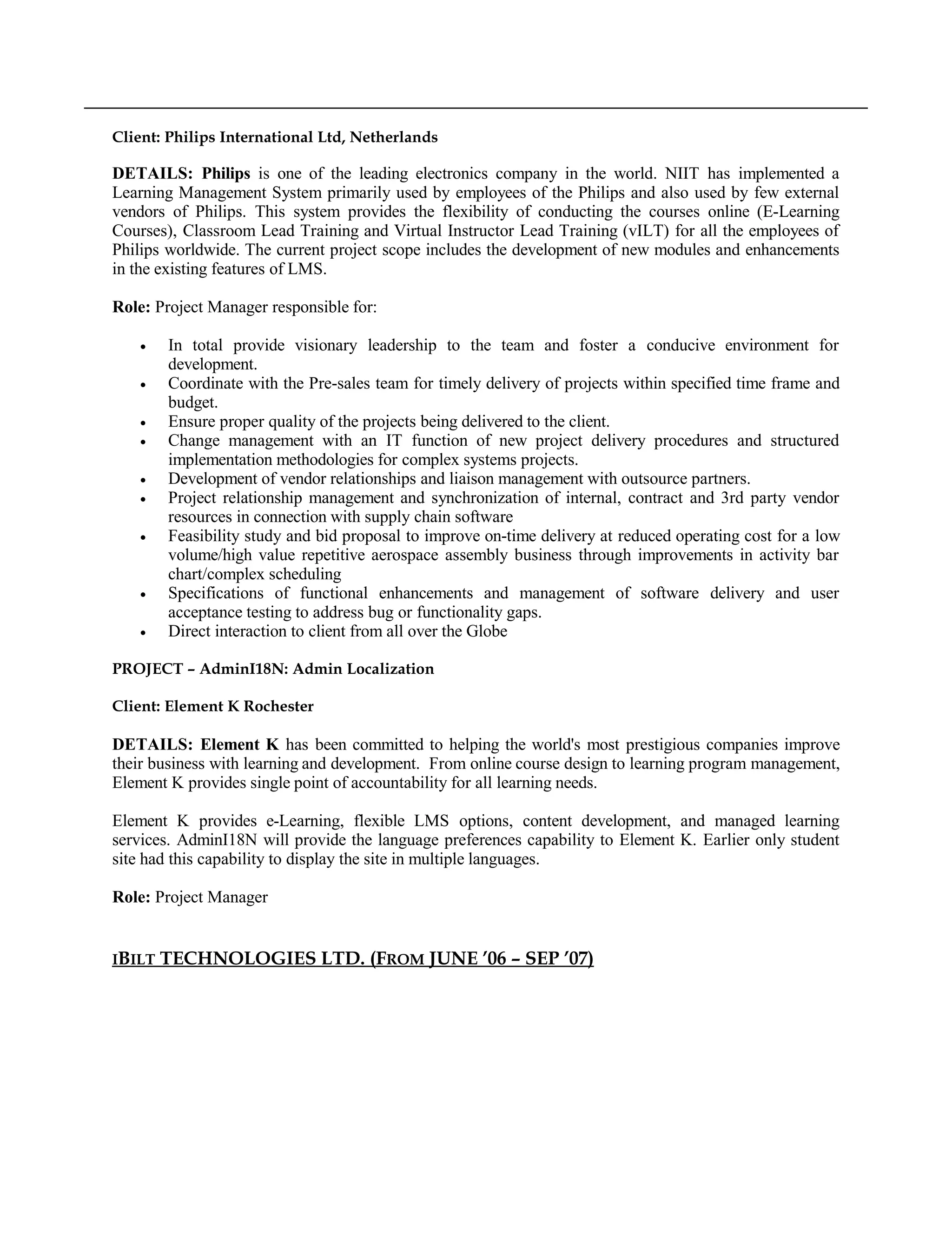 Client: Philips International Ltd, Netherlands
DETAILS: Philips is one of the leading electronics company in the world. NIIT has implemented a
Learning Management System primarily used by employees of the Philips and also used by few external
vendors of Philips. This system provides the flexibility of conducting the courses online (E-Learning
Courses), Classroom Lead Training and Virtual Instructor Lead Training (vILT) for all the employees of
Philips worldwide. The current project scope includes the development of new modules and enhancements
in the existing features of LMS.
Role: Project Manager responsible for:
• In total provide visionary leadership to the team and foster a conducive environment for
development.
• Coordinate with the Pre-sales team for timely delivery of projects within specified time frame and
budget.
• Ensure proper quality of the projects being delivered to the client.
• Change management with an IT function of new project delivery procedures and structured
implementation methodologies for complex systems projects.
• Development of vendor relationships and liaison management with outsource partners.
• Project relationship management and synchronization of internal, contract and 3rd party vendor
resources in connection with supply chain software
• Feasibility study and bid proposal to improve on-time delivery at reduced operating cost for a low
volume/high value repetitive aerospace assembly business through improvements in activity bar
chart/complex scheduling
• Specifications of functional enhancements and management of software delivery and user
acceptance testing to address bug or functionality gaps.
• Direct interaction to client from all over the Globe
PROJECT – AdminI18N: Admin Localization
Client: Element K Rochester
DETAILS: Element K has been committed to helping the world's most prestigious companies improve
their business with learning and development. From online course design to learning program management,
Element K provides single point of accountability for all learning needs.
Element K provides e-Learning, flexible LMS options, content development, and managed learning
services. AdminI18N will provide the language preferences capability to Element K. Earlier only student
site had this capability to display the site in multiple languages.
Role: Project Manager
IBILT TECHNOLOGIES LTD. (FROM JUNE ’06 – SEP ’07)
 