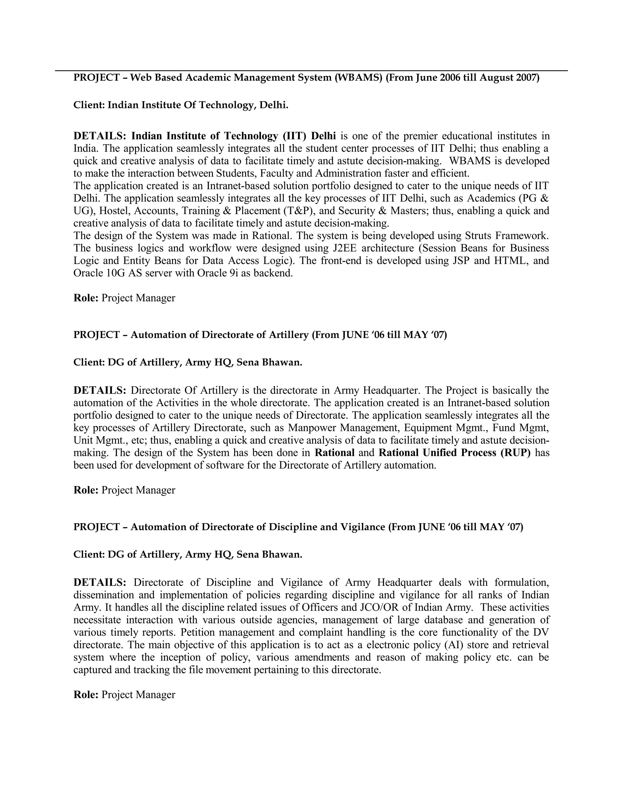 PROJECT – Web Based Academic Management System (WBAMS) (From June 2006 till August 2007)
Client: Indian Institute Of Technology, Delhi.
DETAILS: Indian Institute of Technology (IIT) Delhi is one of the premier educational institutes in
India. The application seamlessly integrates all the student center processes of IIT Delhi; thus enabling a
quick and creative analysis of data to facilitate timely and astute decision-making. WBAMS is developed
to make the interaction between Students, Faculty and Administration faster and efficient.
The application created is an Intranet-based solution portfolio designed to cater to the unique needs of IIT
Delhi. The application seamlessly integrates all the key processes of IIT Delhi, such as Academics (PG &
UG), Hostel, Accounts, Training & Placement (T&P), and Security & Masters; thus, enabling a quick and
creative analysis of data to facilitate timely and astute decision-making.
The design of the System was made in Rational. The system is being developed using Struts Framework.
The business logics and workflow were designed using J2EE architecture (Session Beans for Business
Logic and Entity Beans for Data Access Logic). The front-end is developed using JSP and HTML, and
Oracle 10G AS server with Oracle 9i as backend.
Role: Project Manager
PROJECT – Automation of Directorate of Artillery (From JUNE ‘06 till MAY ‘07)
Client: DG of Artillery, Army HQ, Sena Bhawan.
DETAILS: Directorate Of Artillery is the directorate in Army Headquarter. The Project is basically the
automation of the Activities in the whole directorate. The application created is an Intranet-based solution
portfolio designed to cater to the unique needs of Directorate. The application seamlessly integrates all the
key processes of Artillery Directorate, such as Manpower Management, Equipment Mgmt., Fund Mgmt,
Unit Mgmt., etc; thus, enabling a quick and creative analysis of data to facilitate timely and astute decision-
making. The design of the System has been done in Rational and Rational Unified Process (RUP) has
been used for development of software for the Directorate of Artillery automation.
Role: Project Manager
PROJECT – Automation of Directorate of Discipline and Vigilance (From JUNE ‘06 till MAY ‘07)
Client: DG of Artillery, Army HQ, Sena Bhawan.
DETAILS: Directorate of Discipline and Vigilance of Army Headquarter deals with formulation,
dissemination and implementation of policies regarding discipline and vigilance for all ranks of Indian
Army. It handles all the discipline related issues of Officers and JCO/OR of Indian Army. These activities
necessitate interaction with various outside agencies, management of large database and generation of
various timely reports. Petition management and complaint handling is the core functionality of the DV
directorate. The main objective of this application is to act as a electronic policy (AI) store and retrieval
system where the inception of policy, various amendments and reason of making policy etc. can be
captured and tracking the file movement pertaining to this directorate.
Role: Project Manager
 