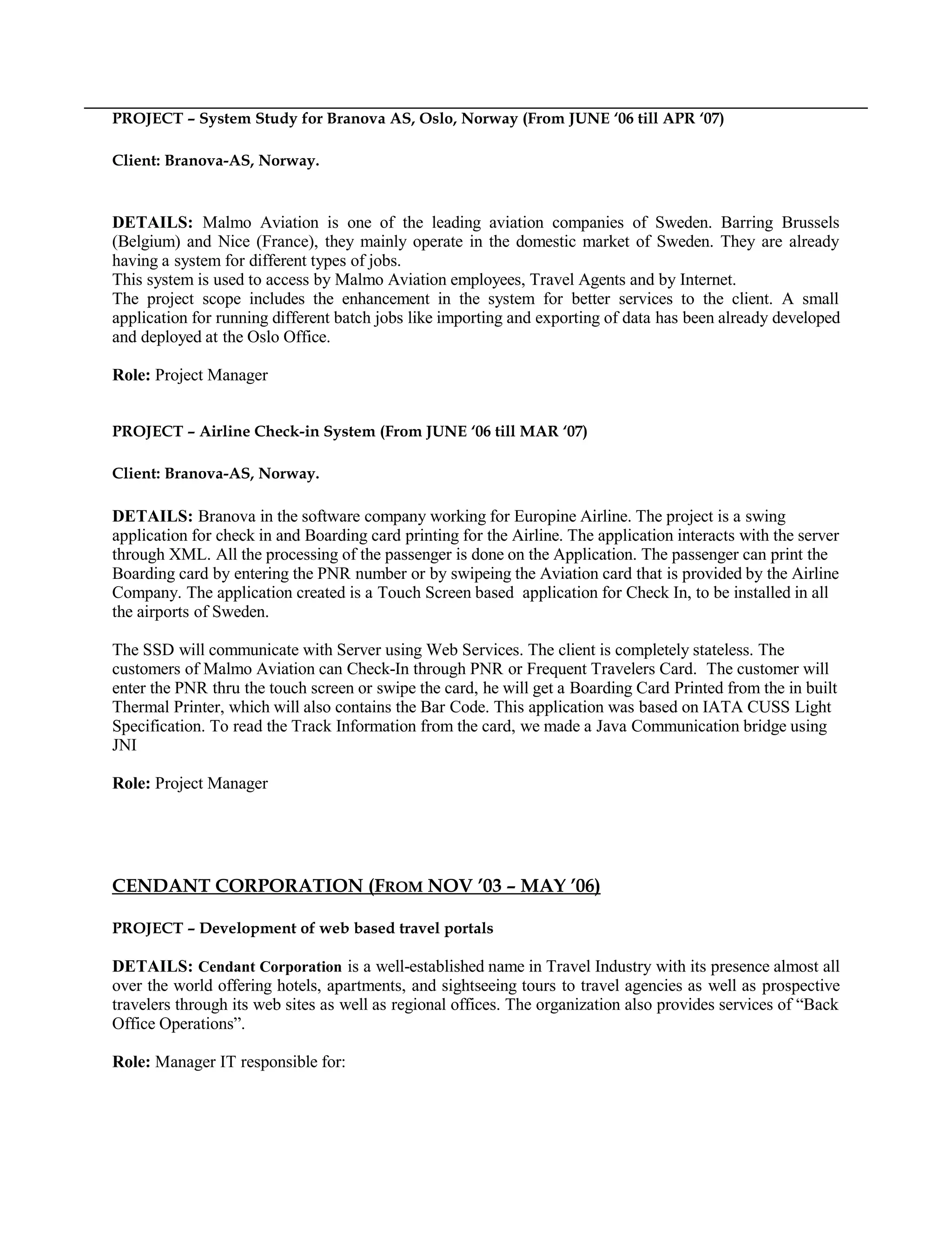 PROJECT – System Study for Branova AS, Oslo, Norway (From JUNE ‘06 till APR ‘07)
Client: Branova-AS, Norway.
DETAILS: Malmo Aviation is one of the leading aviation companies of Sweden. Barring Brussels
(Belgium) and Nice (France), they mainly operate in the domestic market of Sweden. They are already
having a system for different types of jobs.
This system is used to access by Malmo Aviation employees, Travel Agents and by Internet.
The project scope includes the enhancement in the system for better services to the client. A small
application for running different batch jobs like importing and exporting of data has been already developed
and deployed at the Oslo Office.
Role: Project Manager
PROJECT – Airline Check-in System (From JUNE ‘06 till MAR ‘07)
Client: Branova-AS, Norway.
DETAILS: Branova in the software company working for Europine Airline. The project is a swing
application for check in and Boarding card printing for the Airline. The application interacts with the server
through XML. All the processing of the passenger is done on the Application. The passenger can print the
Boarding card by entering the PNR number or by swipeing the Aviation card that is provided by the Airline
Company. The application created is a Touch Screen based application for Check In, to be installed in all
the airports of Sweden.
The SSD will communicate with Server using Web Services. The client is completely stateless. The
customers of Malmo Aviation can Check-In through PNR or Frequent Travelers Card. The customer will
enter the PNR thru the touch screen or swipe the card, he will get a Boarding Card Printed from the in built
Thermal Printer, which will also contains the Bar Code. This application was based on IATA CUSS Light
Specification. To read the Track Information from the card, we made a Java Communication bridge using
JNI
Role: Project Manager
CENDANT CORPORATION (FROM NOV ’03 – MAY ’06)
PROJECT – Development of web based travel portals
DETAILS: Cendant Corporation is a well-established name in Travel Industry with its presence almost all
over the world offering hotels, apartments, and sightseeing tours to travel agencies as well as prospective
travelers through its web sites as well as regional offices. The organization also provides services of “Back
Office Operations”.
Role: Manager IT responsible for:
 