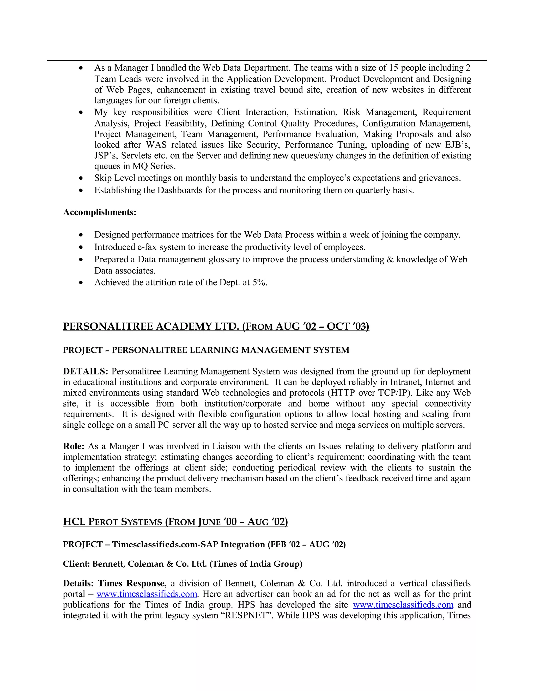• As a Manager I handled the Web Data Department. The teams with a size of 15 people including 2
Team Leads were involved in the Application Development, Product Development and Designing
of Web Pages, enhancement in existing travel bound site, creation of new websites in different
languages for our foreign clients.
• My key responsibilities were Client Interaction, Estimation, Risk Management, Requirement
Analysis, Project Feasibility, Defining Control Quality Procedures, Configuration Management,
Project Management, Team Management, Performance Evaluation, Making Proposals and also
looked after WAS related issues like Security, Performance Tuning, uploading of new EJB’s,
JSP’s, Servlets etc. on the Server and defining new queues/any changes in the definition of existing
queues in MQ Series.
• Skip Level meetings on monthly basis to understand the employee’s expectations and grievances.
• Establishing the Dashboards for the process and monitoring them on quarterly basis.
Accomplishments:
• Designed performance matrices for the Web Data Process within a week of joining the company.
• Introduced e-fax system to increase the productivity level of employees.
• Prepared a Data management glossary to improve the process understanding & knowledge of Web
Data associates.
• Achieved the attrition rate of the Dept. at 5%.
PERSONALITREE ACADEMY LTD. (FROM AUG ’02 – OCT ’03)
PROJECT – PERSONALITREE LEARNING MANAGEMENT SYSTEM
DETAILS: Personalitree Learning Management System was designed from the ground up for deployment
in educational institutions and corporate environment. It can be deployed reliably in Intranet, Internet and
mixed environments using standard Web technologies and protocols (HTTP over TCP/IP). Like any Web
site, it is accessible from both institution/corporate and home without any special connectivity
requirements. It is designed with flexible configuration options to allow local hosting and scaling from
single college on a small PC server all the way up to hosted service and mega services on multiple servers.
Role: As a Manger I was involved in Liaison with the clients on Issues relating to delivery platform and
implementation strategy; estimating changes according to client’s requirement; coordinating with the team
to implement the offerings at client side; conducting periodical review with the clients to sustain the
offerings; enhancing the product delivery mechanism based on the client’s feedback received time and again
in consultation with the team members.
HCL PEROT SYSTEMS (FROM JUNE ‘00 – AUG ‘02)
PROJECT − Timesclassifieds.com-SAP Integration (FEB ‘02 – AUG ‘02)
Client: Bennett, Coleman & Co. Ltd. (Times of India Group)
Details: Times Response, a division of Bennett, Coleman & Co. Ltd. introduced a vertical classifieds
portal – www.timesclassifieds.com. Here an advertiser can book an ad for the net as well as for the print
publications for the Times of India group. HPS has developed the site www.timesclassifieds.com and
integrated it with the print legacy system “RESPNET”. While HPS was developing this application, Times
 