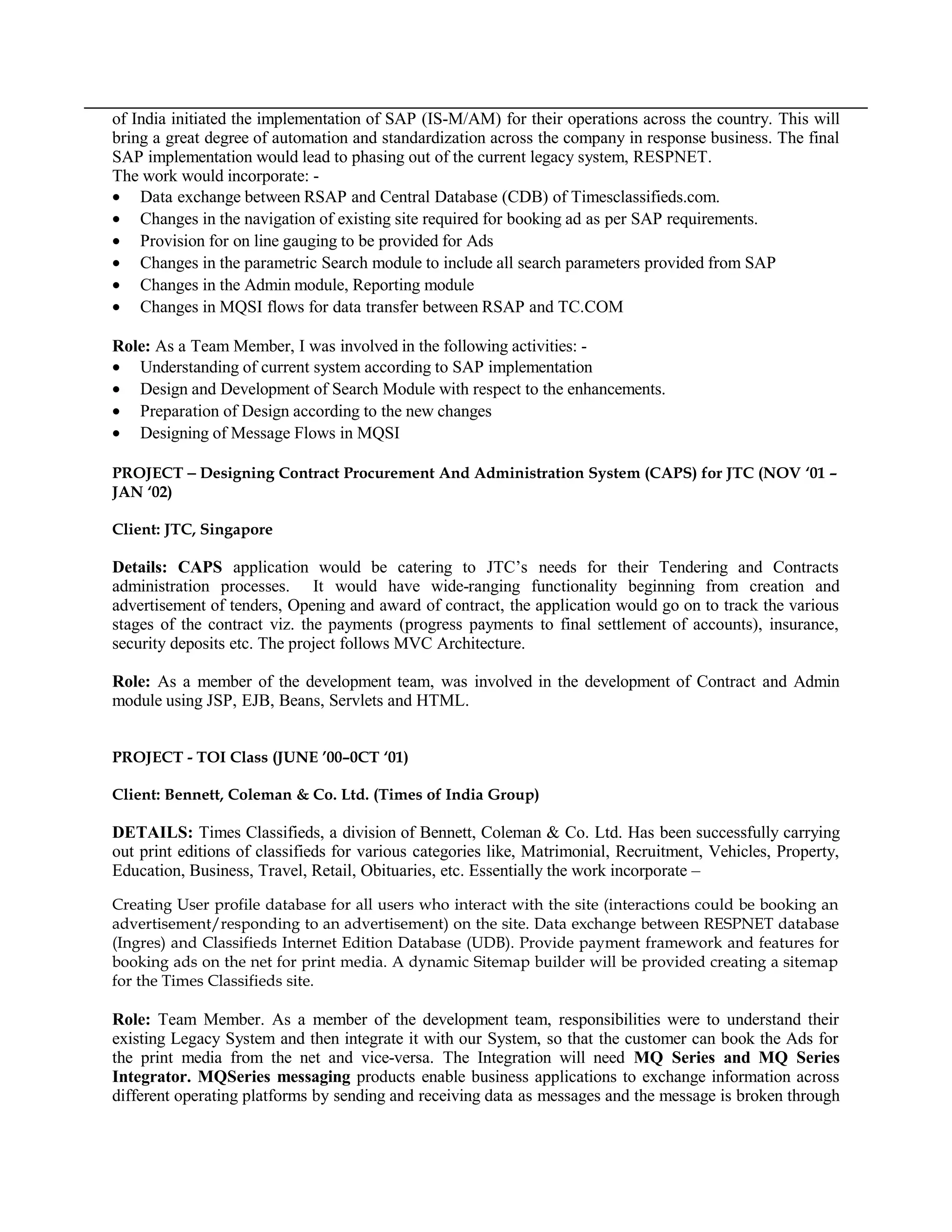 of India initiated the implementation of SAP (IS-M/AM) for their operations across the country. This will
bring a great degree of automation and standardization across the company in response business. The final
SAP implementation would lead to phasing out of the current legacy system, RESPNET.
The work would incorporate: -
• Data exchange between RSAP and Central Database (CDB) of Timesclassifieds.com.
• Changes in the navigation of existing site required for booking ad as per SAP requirements.
• Provision for on line gauging to be provided for Ads
• Changes in the parametric Search module to include all search parameters provided from SAP
• Changes in the Admin module, Reporting module
• Changes in MQSI flows for data transfer between RSAP and TC.COM
Role: As a Team Member, I was involved in the following activities: -
• Understanding of current system according to SAP implementation
• Design and Development of Search Module with respect to the enhancements.
• Preparation of Design according to the new changes
• Designing of Message Flows in MQSI
PROJECT − Designing Contract Procurement And Administration System (CAPS) for JTC (NOV ‘01 –
JAN ‘02)
Client: JTC, Singapore
Details: CAPS application would be catering to JTC’s needs for their Tendering and Contracts
administration processes. It would have wide-ranging functionality beginning from creation and
advertisement of tenders, Opening and award of contract, the application would go on to track the various
stages of the contract viz. the payments (progress payments to final settlement of accounts), insurance,
security deposits etc. The project follows MVC Architecture.
Role: As a member of the development team, was involved in the development of Contract and Admin
module using JSP, EJB, Beans, Servlets and HTML.
PROJECT - TOI Class (JUNE ’00–0CT ‘01)
Client: Bennett, Coleman & Co. Ltd. (Times of India Group)
DETAILS: Times Classifieds, a division of Bennett, Coleman & Co. Ltd. Has been successfully carrying
out print editions of classifieds for various categories like, Matrimonial, Recruitment, Vehicles, Property,
Education, Business, Travel, Retail, Obituaries, etc. Essentially the work incorporate –
Creating User profile database for all users who interact with the site (interactions could be booking an
advertisement/responding to an advertisement) on the site. Data exchange between RESPNET database
(Ingres) and Classifieds Internet Edition Database (UDB). Provide payment framework and features for
booking ads on the net for print media. A dynamic Sitemap builder will be provided creating a sitemap
for the Times Classifieds site.
Role: Team Member. As a member of the development team, responsibilities were to understand their
existing Legacy System and then integrate it with our System, so that the customer can book the Ads for
the print media from the net and vice-versa. The Integration will need MQ Series and MQ Series
Integrator. MQSeries messaging products enable business applications to exchange information across
different operating platforms by sending and receiving data as messages and the message is broken through
 