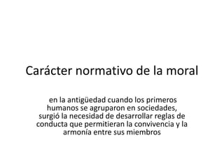Carácter normativo de la moralen la antigüedad cuando los primeros humanos se agruparon en sociedades, surgió la necesidad de desarrollar reglas de conducta que permitieran la convivencia y la armonía entre sus miembros