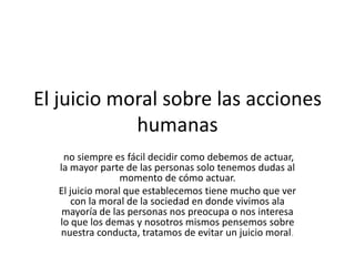 El juicio moral sobre las acciones humanasno siempre es fácil decidir como debemos de actuar, la mayor parte de las personas solo tenemos dudas al momento de cómo actuar.El juicio moral que establecemos tiene mucho que ver con la moral de la sociedad en donde vivimos ala mayoría de las personas nos preocupa o nos interesa lo que los demas y nosotros mismos pensemos sobre nuestra conducta, tratamos de evitar un juicio moral.