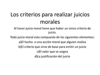 Los criterios para realizar juicios moralesAl hacer juicio moral tiene que haber un único criterio de juicio.Todo juicio moral esta compuesto de los siguientes elementos:a)El hecho  o una acción moral que alguien realizab)El criterio que sirve de base para emitir un juicioc)El valor que se asignad)La justificación del juicio