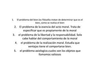 El problema del bien.los filósofos tratan de determinar que es el bien, como se realiza el bienEl problema de la esencia del acto moral. Trata de especificar que es propiamente de lo moral el problema de la libertad y la responsabilidad. Solo cabe hablar del comportamiento de lo moralel problema de la realización moral. Estudia que ventajas tiene el comportarse bien.el problema axiologico.cuales son los objetos que llamamos valiosos