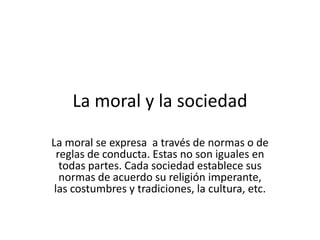 La moral y la sociedadLa moral se expresa  a través de normas o de reglas de conducta. Estas no son iguales en todas partes. Cada sociedad establece sus normas de acuerdo su religión imperante, las costumbres y tradiciones, la cultura, etc.