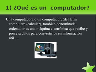 1) ¿Qué es un computador?

    Una computadora o un computador, (del latín 
     computare ­calcular), también denominada 
     ordenador es una máquina electrónica que recibe y 
     procesa datos para convertirlos en información 
     útil. ...
                         1) ¿Qué es un computador?




                                    
 
