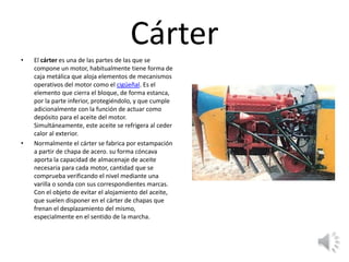 Cárter
• El cárter es una de las partes de las que se
compone un motor, habitualmente tiene forma de
caja metálica que aloja elementos de mecanismos
operativos del motor como el cigüeñal. Es el
elemento que cierra el bloque, de forma estanca,
por la parte inferior, protegiéndolo, y que cumple
adicionalmente con la función de actuar como
depósito para el aceite del motor.
Simultáneamente, este aceite se refrigera al ceder
calor al exterior.
• Normalmente el cárter se fabrica por estampación
a partir de chapa de acero. su forma cóncava
aporta la capacidad de almacenaje de aceite
necesaria para cada motor, cantidad que se
comprueba verificando el nivel mediante una
varilla o sonda con sus correspondientes marcas.
Con el objeto de evitar el alojamiento del aceite,
que suelen disponer en el cárter de chapas que
frenan el desplazamiento del mismo,
especialmente en el sentido de la marcha.
 