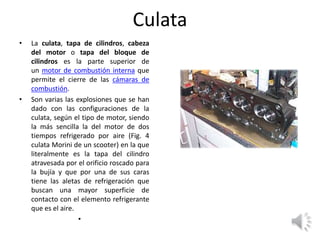 Culata
• La culata, tapa de cilindros, cabeza
del motor o tapa del bloque de
cilindros es la parte superior de
un motor de combustión interna que
permite el cierre de las cámaras de
combustión.
• Son varias las explosiones que se han
dado con las configuraciones de la
culata, según el tipo de motor, siendo
la más sencilla la del motor de dos
tiempos refrigerado por aire (Fig. 4
culata Morini de un scooter) en la que
literalmente es la tapa del cilindro
atravesada por el orificio roscado para
la bujía y que por una de sus caras
tiene las aletas de refrigeración que
buscan una mayor superficie de
contacto con el elemento refrigerante
que es el aire.
•
 