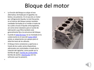 Bloque del motor
• La función del bloque es alojar el tren
alternativo, formado por el cigüeñal, las
bielas y los pistones. En el caso de un motor
por refrigeración líquida, la más frecuente,
en el interior del bloque existen también
cavidades formadas en el molde a través de
las cuales circula el líquido anticongelante,
así como otras tubulares para el aceite de
lubricación cuyo filtro también está
generalmente fijo a la estructura del bloque.
• Cuando el árbol de levas no va montado en la
culata (como es el caso del motor OHV)
existe un alojamiento con apoyos para el
árbol de levas de las válvulas.
• El bloque tiene conexiones y aperturas a
través de las cuales varios dispositivos
adicionales son controlados a través de la
rotación del cigüeñal, como puede ser la
bomba de agua, bomba de combustible,
bomba de aceite y distribuidor (en los
vehículos que los poseen).
•
 