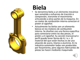Biela• Se denomina biela a un elemento mecánico
que sometido a esfuerzos de tracción o
compresión, transmite el movimiento
articulando a otras partes de la maquina. En
un motor de combustión interna conectan el
pistón al cigüeñal.
• Actualmente las bielas son un elemento
básico en los motores de combustión
interna. Se diseñan con una forma específica
para conectarse entre las dos piezas, el
pistón y el cigüeñal. Su sección transversal o
perfil puede tener forma de H, I o +. El
material del que están hechas es de una
aleación de acero, titanio o aluminio. En la
industria automotor todas son producidas
por forjamiento, pero algunos fabricantes de
piezas las hacen mediante maquinado
 