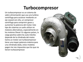 Turbocompresor
Un turbocompresor es un sistema de
sobre alimentación que usa una turbina
centrífuga para accionar mediante un
eje coaxial con ella, un compresor
centrífugo para comprimir gases y
aumentar la potencia del motor. Este
tipo de sistemas se suele utilizar en
motores alternativos, especialmente en
los motores Diesel. En algunos países, la
carga positiva sobre los auto móviles
depende de la cilindrada del motor.
Como un motor con turbocompresor
tiene una mayor potencia máxima para
una cilindrada dada, estos modelos
pagan me nos impuestos que los que no
tienen turbocompresor.
 