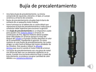 Bujía de precalentamiento
• Una típica bujía de precalentamiento. La misma
comprende de izquierda a derecha: el lápiz, el cuerpo
cerámico y el borne de conexión.
• Bujías de precalentamiento situadas bajo la barra de
contacto de un pequeño motor Kubota.
• Icono luminoso en el tablero de un coche diésel que
representa la bujía de precalentamiento e indica que el
conductor debe esperarse para accionar la ignición.
• Una bujía de precalentamiento es un dispositivo usado
para ayudar a los motores diésel a arrancar. En
condiciones de frío, algunos motores diésel pueden
tener dificultades en arrancar porque la masa del
bloque del cilindro y el propio cilindro absorben el calor
de la compresión, impidiendo la ignición. En estos
motores se usan bujías de precalentamiento, las cuales
dirigen su calor hacia el bloque del motor alrededor de
los cilindros. Esto ayuda a reducir la difusión
térmica que ocurre cuando el motor trata de arrancar.
• Las bujías de precalentamiento son una pieza de metal
con forma de lápiz con un elemento calefactor en la
punta. Cuando una corriente eléctrica fluye a través de
este elemento, se produce una gran cantidad de calor
debido a su resistencia eléctrica.
 