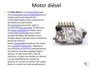 Motor diésel
• El motor diésel es un motor térmico que
tiene combustión interna alternativa que se
produce por la auto-ignición del
combustible debido a altas temperaturas
derivadas de la alta relación
de compresión que posee, según el
principio del ciclo del diésel. Se diferencia
del motor de gasolina en utilizar como
combustible gasóleo/gas-oíl o aceites
pesados derivados del petróleo, como
también aceites naturales como el aceite de
girasol (de hecho el
primer combustibleutilizado en este motor
fue el aceite de cacahuete).1​ Además es
muy eficiente en términos termodinámicos;
los mejores y más desarrollados llegan a
alcanzar un valor entre 45% y 55% de
eficiencia, un valor muy elevado en relación
a la casi totalidad de los motores de
gasolina; es uno de los motores más usados
desde su creación en diversas aplicaciones.
 