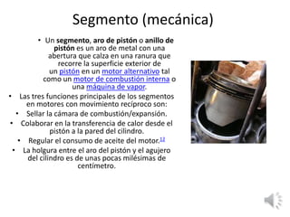 Segmento (mecánica)
• Un segmento, aro de pistón o anillo de
pistón es un aro de metal con una
abertura que calza en una ranura que
recorre la superficie exterior de
un pistón en un motor alternativo tal
como un motor de combustión interna o
una máquina de vapor.
• Las tres funciones principales de los segmentos
en motores con movimiento recíproco son:
• Sellar la cámara de combustión/expansión.
• Colaborar en la transferencia de calor desde el
pistón a la pared del cilindro.
• Regular el consumo de aceite del motor.12
• La holgura entre el aro del pistón y el agujero
del cilindro es de unas pocas milésimas de
centímetro.
 